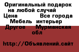 Оригинальный подарок на любой случай!!!! › Цена ­ 2 500 - Все города Мебель, интерьер » Другое   . Мурманская обл.